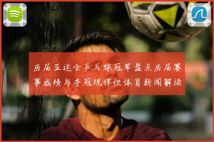 历届亚运会乒乓球冠军盘点历届赛事成绩与夺冠规律供体育新闻解读参考