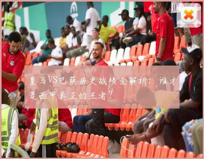 皇马VS巴萨历史战绩全解析：谁才是西甲真正的王者？