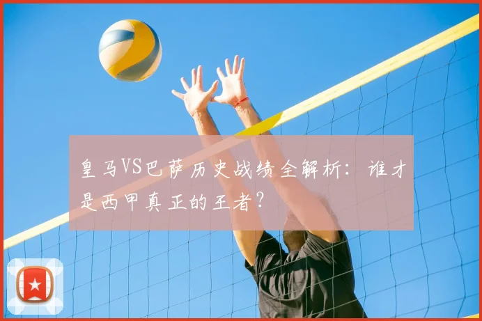 皇马VS巴萨历史战绩全解析：谁才是西甲真正的王者？