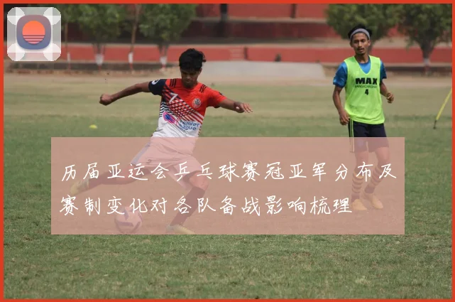 历届亚运会乒乓球赛冠亚军分布及赛制变化对各队备战影响梳理