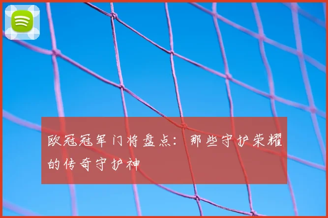 欧冠冠军门将盘点：那些守护荣耀的传奇守护神