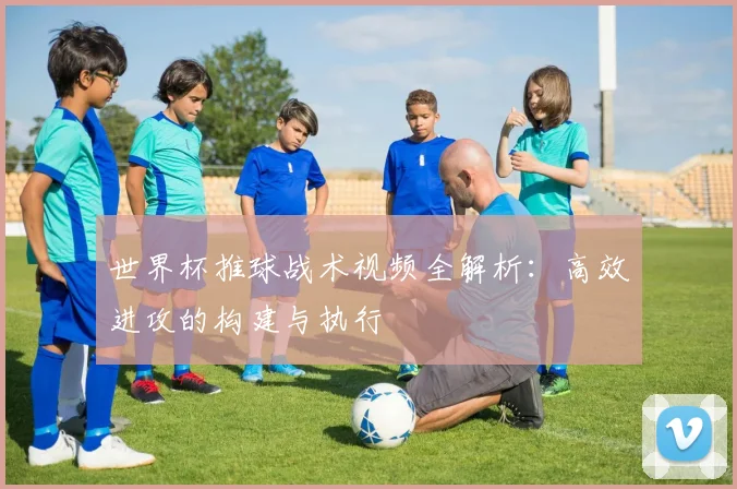 世界杯推球战术视频全解析:高效进攻的构建与执行