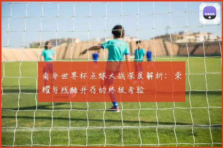 南非世界杯点球大战深度解析：荣耀与残酷并存的终极考验