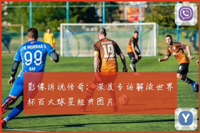 影像诉说传奇：深度专访解读世界杯百大球星经典图片