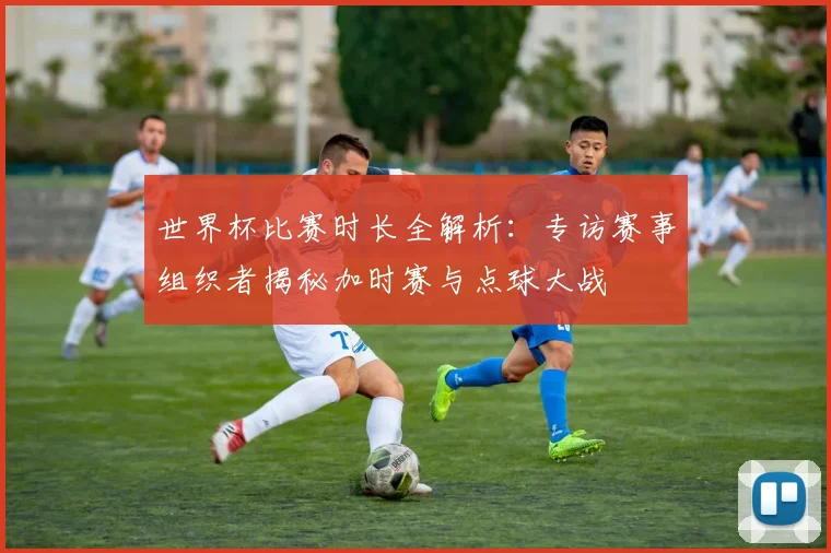 世界杯比赛时长全解析：专访赛事组织者揭秘加时赛与点球大战