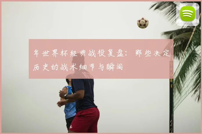 年世界杯经典战役复盘：那些决定历史的战术细节与瞬间