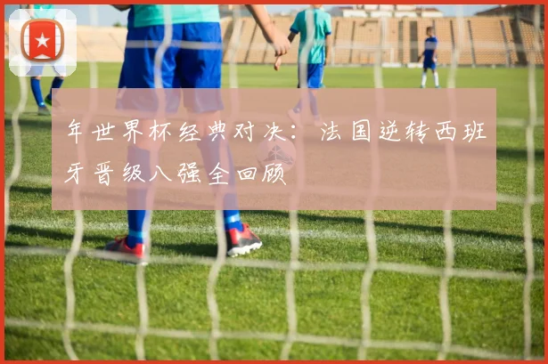 年世界杯经典对决：法国逆转西班牙晋级八强全回顾