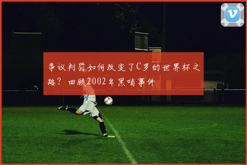 争议判罚如何改变了C罗的世界杯之路?回顾2002年黑哨事件