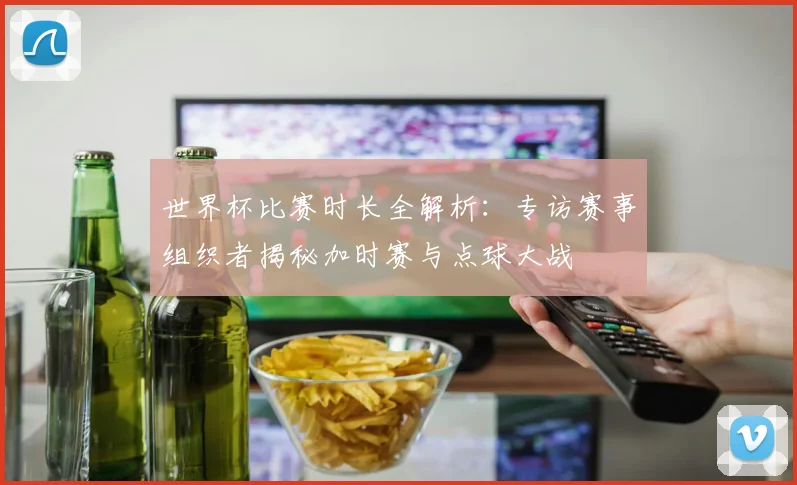 世界杯比赛时长全解析：专访赛事组织者揭秘加时赛与点球大战