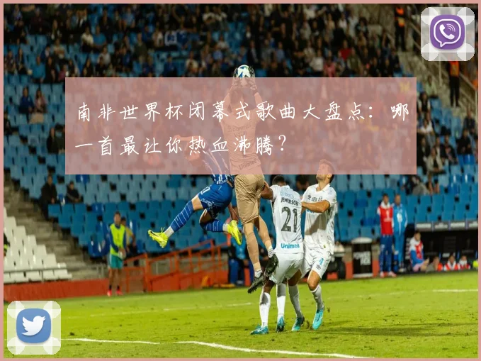 南非世界杯闭幕式歌曲大盘点：哪一首最让你热血沸腾？