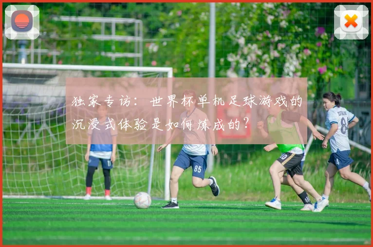 独家专访：世界杯单机足球游戏的沉浸式体验是如何炼成的？