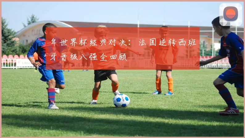 年世界杯经典对决：法国逆转西班牙晋级八强全回顾