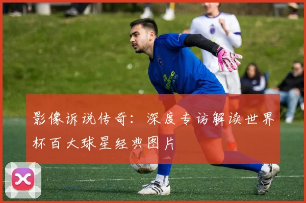 影像诉说传奇：深度专访解读世界杯百大球星经典图片