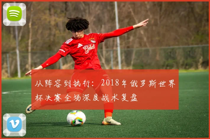 从阵容到执行:2018年俄罗斯世界杯决赛全场深度战术复盘
