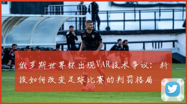 俄罗斯世界杯出现VAR技术争议：科技如何改变足球比赛的判罚格局